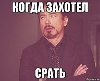 когда захотел СРАТЬ