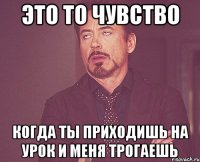 Это то чувство когда ты приходишь на урок и меня трогаешь