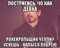 постригись, чо как девка рокенрольщик чтоли? уснешь - налысо побрею