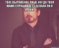 Твоё выражение лица, когда твоя мама спрашивает зделала ли я уроки. 