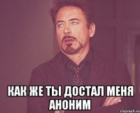  как же ты достал меня аноним