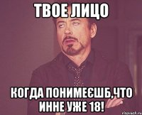 твое лицо когда понимеєшб,что инне уже 18!