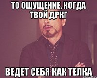 То ощущение, когда твой дркг Ведет себя как телка