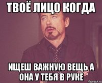 твоё лицо когда ищеш важную вещь а она у тебя в руке