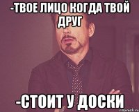 -Твое лицо когда твой друг -Стоит у доски