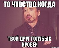 То чувство,когда твой друг голубых кровей