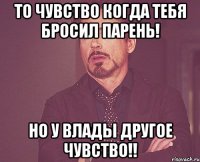 то чувство когда тебя бросил Парень! Но у Влады другое чувство!!