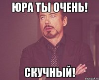 Юра ты Очень! Скучный!