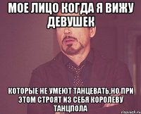 мое лицо когда я вижу девушек которые не умеют танцевать,но при этом строят из себя королеву танцпола