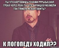 ТЫ что картавишь?Скажи рррыба,ехал грека через реку.Ты что француз?Неужели так тяжело не картавить? к логопеду ходил??