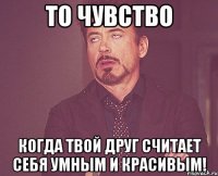 То чувство когда твой друг считает себя умным и красивым!