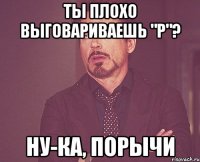 Ты плохо выговариваешь "р"? Ну-ка, порычи