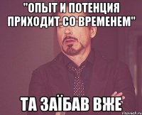 "опыт и потенция приходит со временем" та заїбав вже