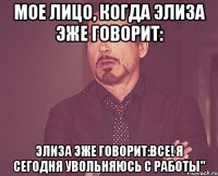 Мое лицо, когда Элиза эже говорит: Элиза эже говорит:Все! Я сегодня увольняюсь с работы"