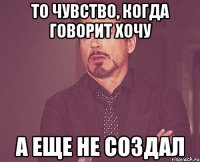 То чувство, когда говорит хочу А еще не создал