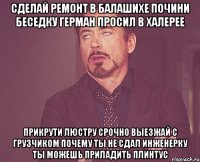 сделай ремонт в балашихе почини беседку герман просил в халерее прикрути люстру срочно выезжай с грузчиком почему ты не сдал инженерку ты можешь приладить плинтус