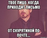 твоё лицо, когда приходит письмо от Скурятиной по почте....