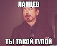 ЛАНЦЕВ ТЫ ТАКОЙ ТУПОЙ