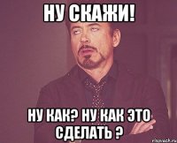 Ну скажи! Ну как? Ну как это сделать ?