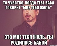 то чувство, когда тебе баба говорит "мне тебя жаль" Это мне тебя жаль, ты родилась бабой