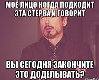 Моё лицо когда подходит эта стерва и говорит вы сегодня закончите это доделывать?