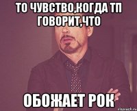 ТО чувство,когда тп говорит,что обожает рок