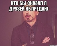 кто бы сказал я друзей не предаю 