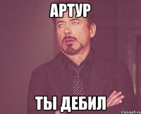 АРТУР ТЫ ДЕБИЛ