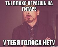 Ты плохо играешь на гитаре у тебя голоса нету