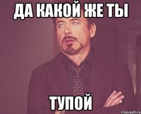 Да какой же ты тупой