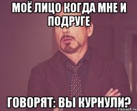 моё лицо когда мне и подруге говорят: вы курнули?