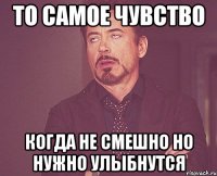 то самое чувство когда не смешно но нужно улыбнутся