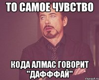 То самое чувство Кода Алмас говорит "Дафффай"