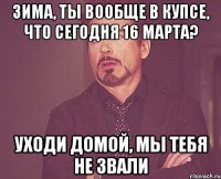 Зима, ты вообще в купсе, что сегодня 16 марта? Уходи домой, мы тебя не звали