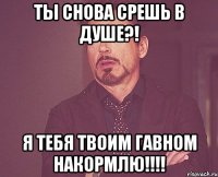 ТЫ СНОВА СРЕШЬ В ДУШЕ?! Я ТЕБЯ ТВОИМ ГАВНОМ НАКОРМЛЮ!!!!