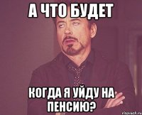 А что будет когда я уйду на пенсию?