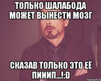 Только Шалабода может вынести мозг сказав только это её пииип...!:D