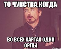 То чувства,когда Во всех картах одни орлы