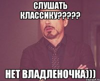 Слушать классику????? Нет Владленочка)))