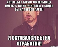 Хотел бы я такую учительницу иметь! С таким учителем, я сидел бы на первой парте! Я оставался бы на отработки!