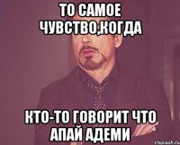 то самое чувство,когда кто-то говорит что апай адеми