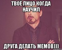 твоё лицо когда научил друга делать мемов)))