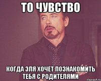 то чувство когда Эля хочет познакомить тебя с родителями