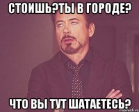 стоишь?ты в городе? что вы тут шатаетесь?