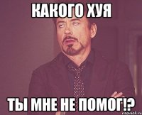 Какого хуя Ты мне не помог!?