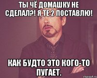 Ты чё домашку не сделал?! Я те 2 поставлю! Как будто это кого-то пугает.