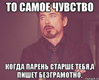 То самое чувство когда парень старше тебя,а пишет безграмотно.