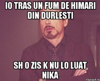 io tras un fum de himari din durlesti sh o zis k nu lo luat nika