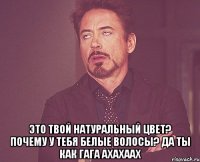  это твой натуральный цвет? почему у тебя белые волосы? да ты как гага АХАХААХ