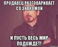 Продавец разговаривает со знакомой и пусть весь мир подождет!